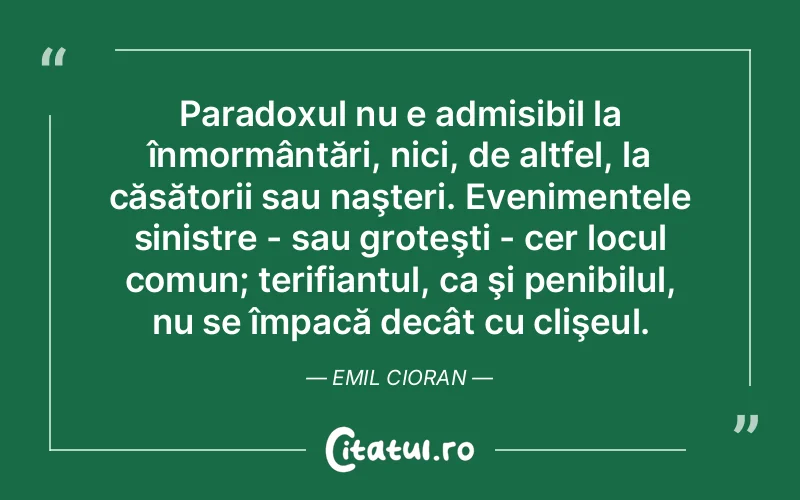 Paradoxul nu e admisibil la înmormântări, nici, de altfel, la căsătorii sau naşteri. Evenimentele sinistre - sau groteşti - cer locul comun; terifiantul, ca şi penibilul, nu se împacă decât cu clişeul. Emil Cioran