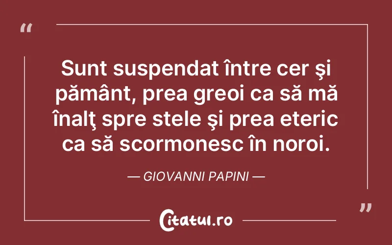 Sunt suspendat între cer şi pământ, prea greoi ca să mă înalţ spre stele şi prea eteric ca să scormonesc în noroi. Giovanni Papini