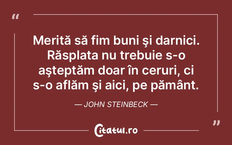 Merită să fim buni şi darnici. Răsplata nu trebuie s-o aşteptăm doar în ceruri, ci s-o aflăm şi aici, pe pământ. John Steinbeck