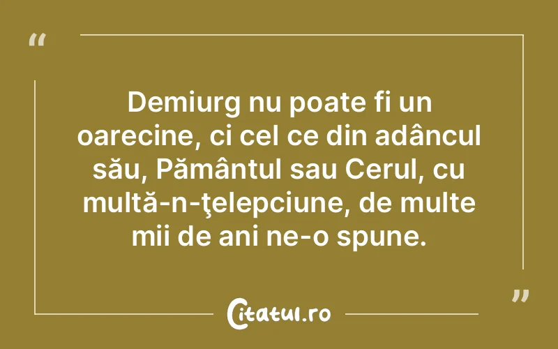 Demiurg nu poate fi un oarecine, ci cel ce din adâncul său, Pământul sau Cerul, cu multă-n-ţelepciune, de multe mii de ani ne-o spune.