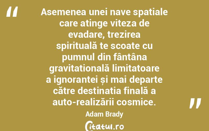  Asemenea unei nave spațiale care atinge viteza de evadare, trezirea spirituală te scoate cu pumnul din fântâna gravitațională limitatoare a ignoranței și mai departe către destinația finală a auto-realizării cosmice. Adam Brady

