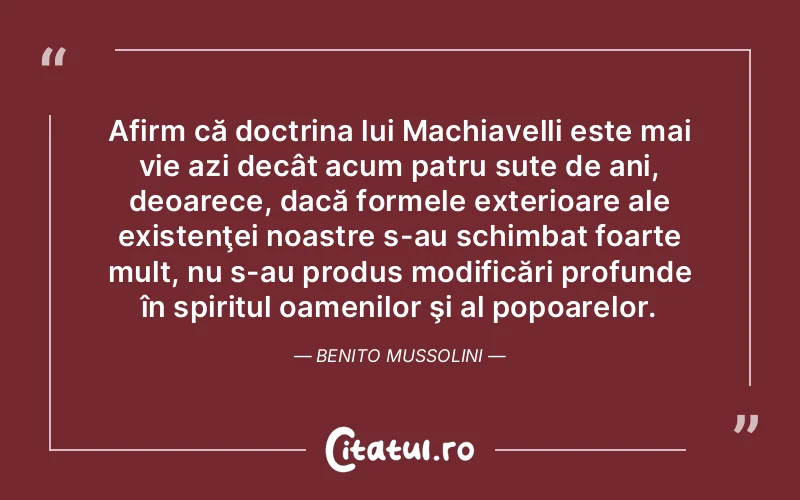Afirm că doctrina lui Machiavelli este mai vie azi decât acum patru sute de ani, deoarece, dacă formele exterioare ale existenţei noastre s-au schimbat foarte mult, nu s-au produs modificări profunde în spiritul oamenilor şi al popoarelor. Benito Mussolini