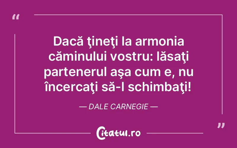 Dacă ţineţi la armonia căminului vostru: lăsaţi partenerul aşa cum e, nu încercaţi să-l schimbaţi! Dale Carnegie