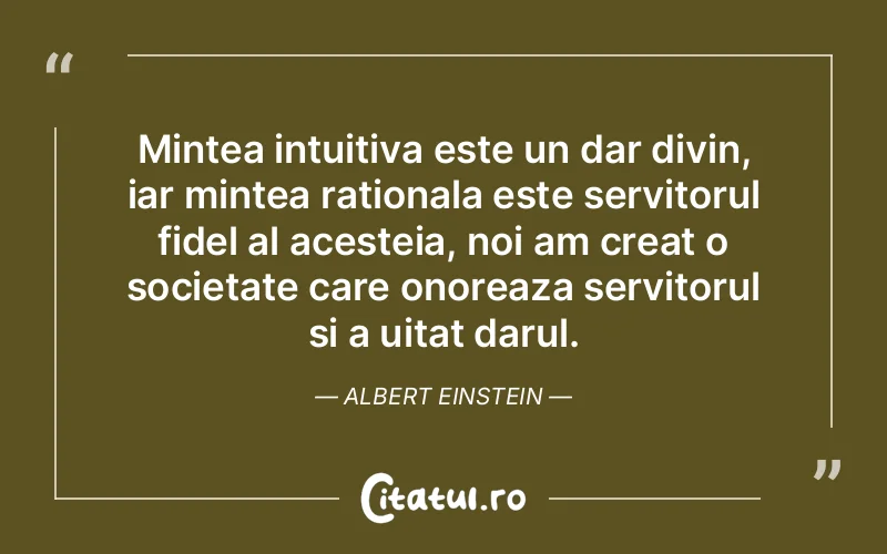 Mintea intuitiva este un dar divin, iar mintea rationala este servitorul fidel al acesteia, noi am creat o societate care onoreaza servitorul si a uitat darul. Albert Einstein