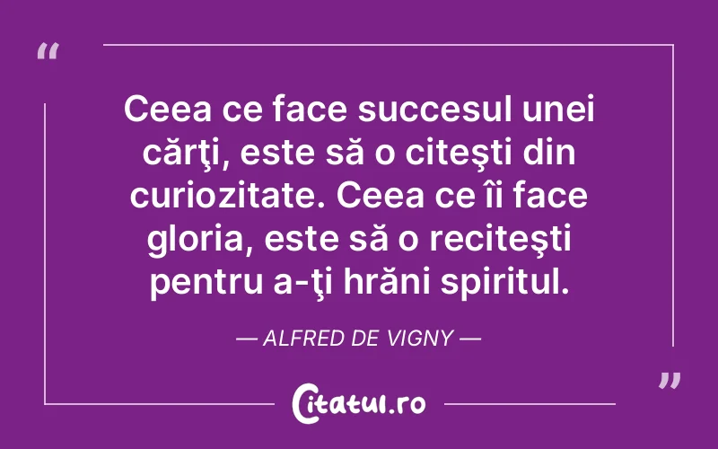 Ceea ce face succesul unei cărţi, este să o citeşti din curiozitate. Ceea ce îi face gloria, este să o reciteşti pentru a-ţi hrăni spiritul. Alfred de Vigny