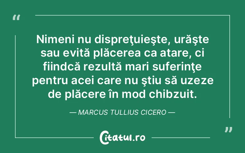 Nimeni nu dispreţuieşte, urăşte sau evită plăcerea ca atare, ci fiindcă rezultă mari suferinţe pentru acei care nu ştiu să uzeze de plăcere în mod chibzuit. Marcus Tullius Cicero