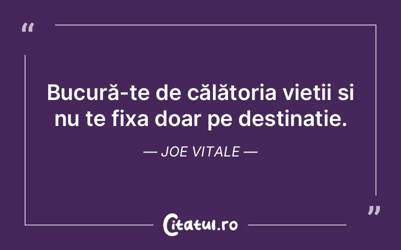 Bucură-te de călătoria vieții și nu te fixa doar pe destinație. Joe Vitale