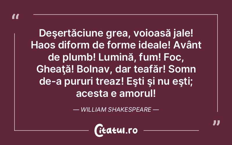 Deşertăciune grea, voioasă jale! Haos diform de forme ideale! Avânt de plumb! Lumină, fum! Foc, Gheaţă! Bolnav, dar teafăr! Somn de-a pururi treaz! Eşti şi nu eşti; acesta e amorul! William Shakespeare