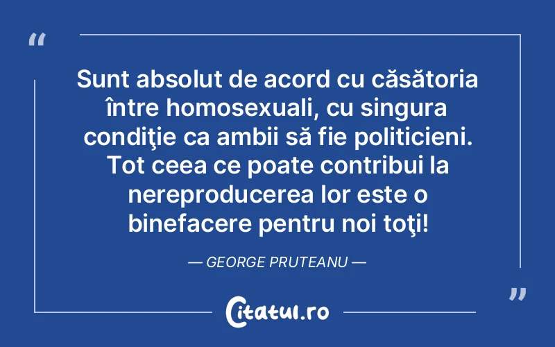 Sunt absolut de acord cu căsătoria între homosexuali, cu singura condiţie ca ambii să fie politicieni. Tot ceea ce poate contribui la nereproducerea lor este o binefacere pentru noi toţi! George Pruteanu