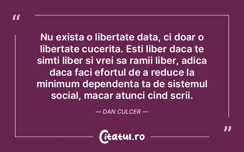 Nu exista o libertate data, ci doar o libertate cucerita. Esti liber daca te simti liber si vrei sa ramii liber, adica daca faci efortul de a reduce la minimum dependenta ta de sistemul social, macar atunci cind scrii. Dan Culcer