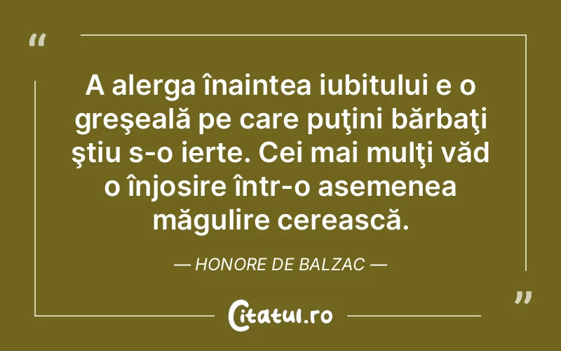 A alerga înaintea iubitului e o greşeală pe care puţini bărbaţi ştiu s-o ierte. Cei mai mulţi văd o înjosire într-o asemenea măgulire cerească. Honore de Balzac