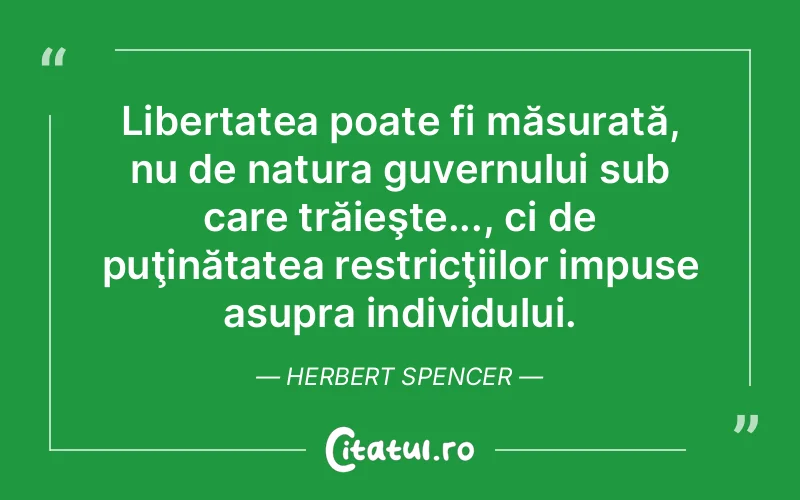 Libertatea poate fi măsurată, nu de natura guvernului sub care trăieşte..., ci de puţinătatea restricţiilor impuse asupra individului. Herbert Spencer