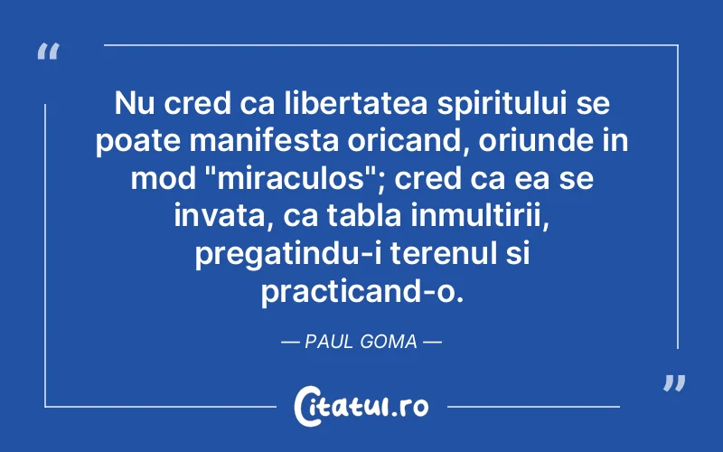 Nu cred ca libertatea spiritului se poate manifesta oricand, oriunde in mod "miraculos"; cred ca ea se invata, ca tabla inmultirii, pregatindu-i terenul si practicand-o. Paul Goma