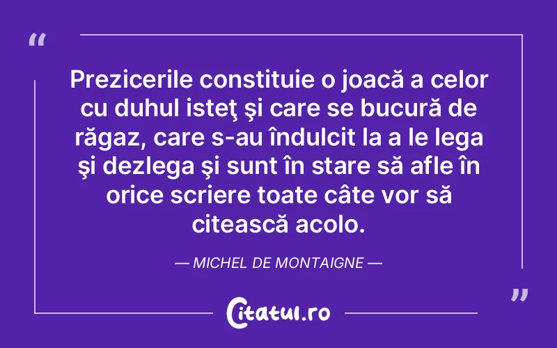 Prezicerile constituie o joacă a celor cu duhul isteţ şi care se bucură de răgaz, care s-au îndulcit la a le lega şi dezlega şi sunt în stare să afle în orice scriere toate câte vor să citească acolo. Michel de Montaigne