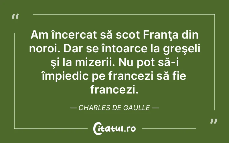 Am încercat să scot Franţa din noroi. Dar se întoarce la greşeli şi la mizerii. Nu pot să-i împiedic pe francezi să fie francezi. Charles de Gaulle