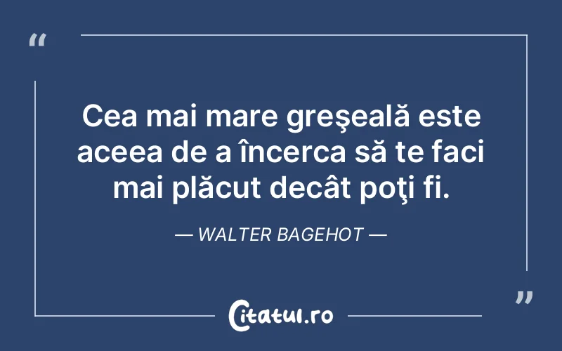 Cea mai mare greşeală este aceea de a încerca să te faci mai plăcut decât poţi fi. Walter Bagehot