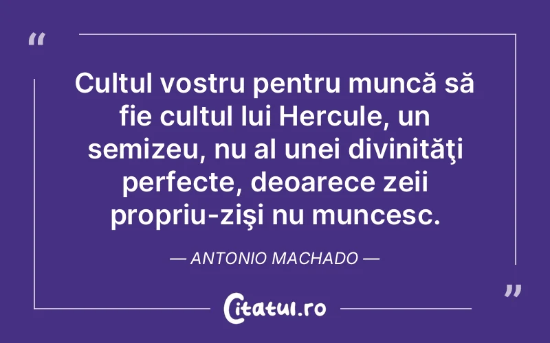 Cultul vostru pentru muncă să fie cultul lui Hercule, un semizeu, nu al unei divinităţi perfecte, deoarece zeii propriu-zişi nu muncesc. Antonio Machado