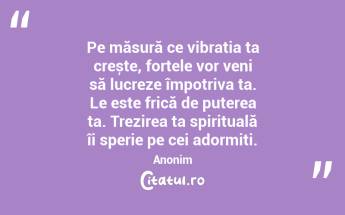  Pe măsură ce vibrația ta crește, forțele vor veni să lucreze împotriva ta. Le este frică de puterea ta. Trezirea ta spirituală îi sperie pe cei adormiți. Anonim...