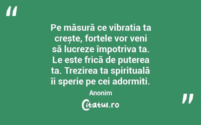  Pe măsură ce vibrația ta crește, forțele vor veni să lucreze împotriva ta. Le este frică de puterea ta. Trezirea ta spirituală îi sperie pe cei adormiți. Anonim
