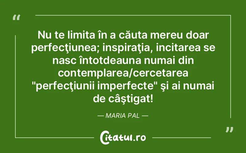 Nu te limita în a căuta mereu doar perfecţiunea; inspiraţia, incitarea se nasc întotdeauna numai din contemplarea/cercetarea "perfecţiunii imperfecte" şi ai numai de câştigat! Maria Pal