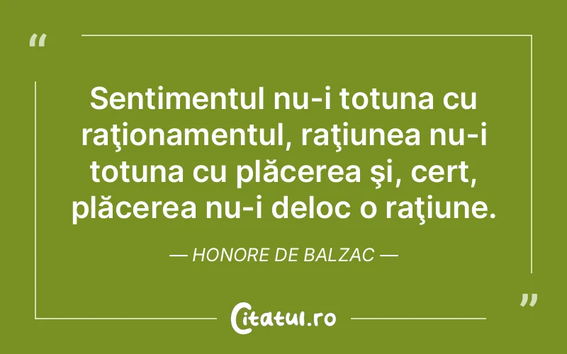 Sentimentul nu-i totuna cu raţionamentul, raţiunea nu-i totuna cu plăcerea şi, cert, plăcerea nu-i deloc o raţiune. Honore de Balzac
