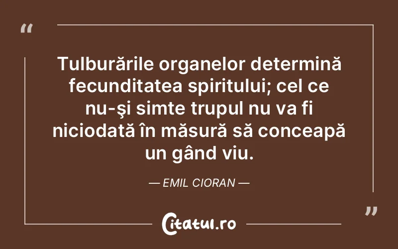 Tulburările organelor determină fecunditatea spiritului; cel ce nu-şi simte trupul nu va fi niciodată în măsură să conceapă un gând viu. Emil Cioran