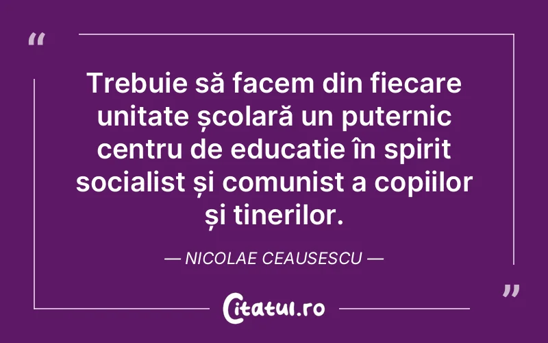 Trebuie să facem din fiecare unitate școlară un puternic centru de educație în spirit socialist și comunist a copiilor și tinerilor. Nicolae Ceausescu