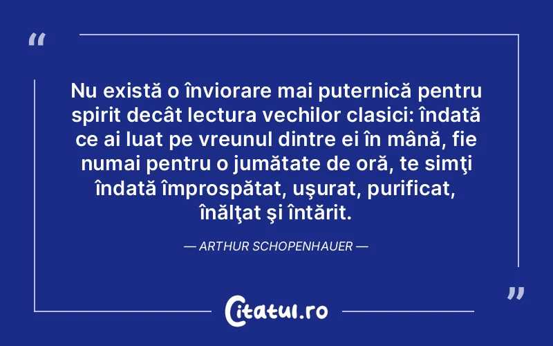 Nu există o înviorare mai puternică pentru spirit decât lectura vechilor clasici: îndată ce ai luat pe vreunul dintre ei în mână, fie numai pentru o jumătate de oră, te simţi îndată împrospătat, uşurat, purificat, înălţat şi întărit. Arthur Schopenhauer