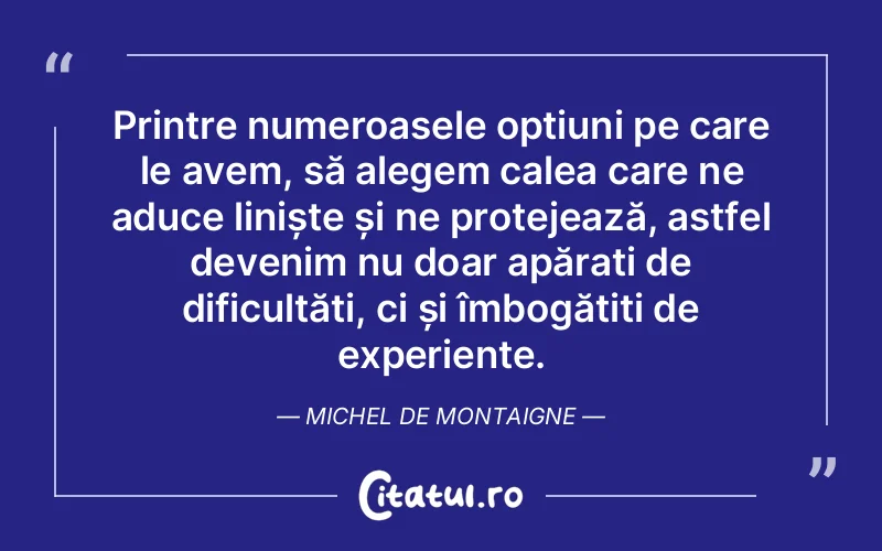 Printre numeroasele opțiuni pe care le avem, să alegem calea care ne aduce liniște și ne protejează, astfel devenim nu doar apărați de dificultăți, ci și îmbogățiți de experiențe. Michel de Montaigne