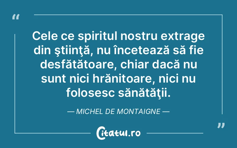 Cele ce spiritul nostru extrage din ştiinţă, nu încetează să fie desfătătoare, chiar dacă nu sunt nici hrănitoare, nici nu folosesc sănătăţii. Michel de Montaigne