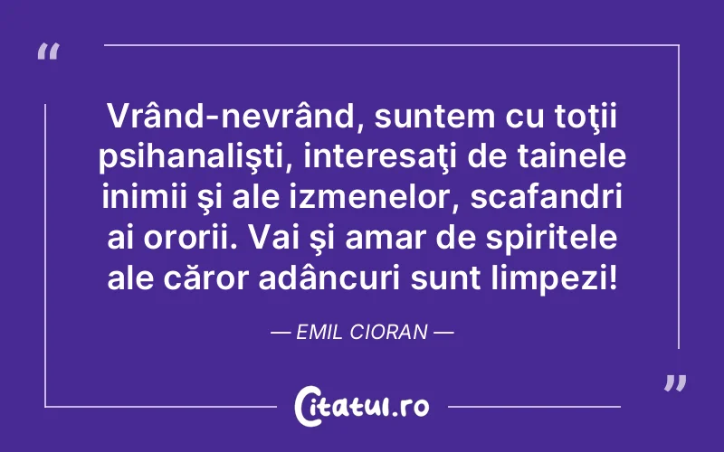 Vrând-nevrând, suntem cu toţii psihanalişti, interesaţi de tainele inimii şi ale izmenelor, scafandri ai ororii. Vai şi amar de spiritele ale căror adâncuri sunt limpezi! Emil Cioran