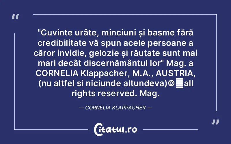"Cuvinte urâte, minciuni și basme fără credibilitate vă spun acele persoane a căror invidie, gelozie și răutate sunt mai mari decât discernământul lor" Mag. a CORNELIA Klappacher, M.A., AUSTRIA, (nu altfel si niciunde altundeva)©️all rights reserved. Mag. Cornelia Klappacher