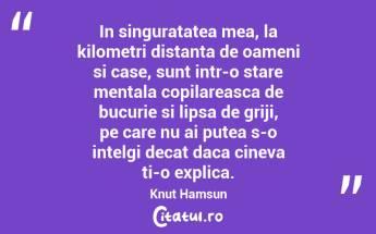 In singuratatea mea, la kilometri distanta de oameni si case, sunt intr-o stare mentala copilareasca de bucurie si lipsa de griji, pe care nu ai putea s-o intelgi decat daca cineva ti-o explica. Knut Hamsun...