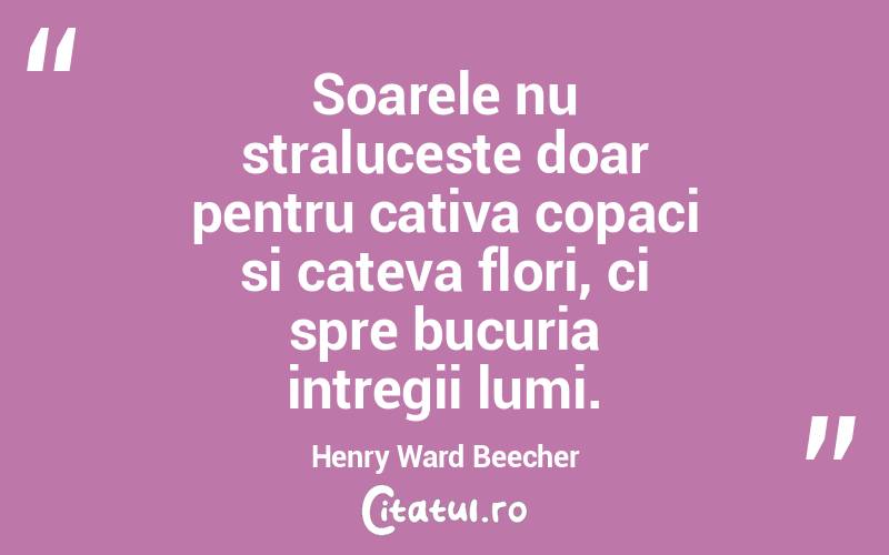 Soarele nu straluceste doar pentru cativa copaci si cateva flori, ci spre bucuria intregii lumi. Henry Ward Beecher