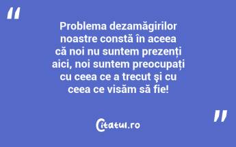 Problema dezamăgirilor noastre constă în aceea că noi nu suntem prezenţi aici, noi suntem preocupaţi cu ceea ce a trecut şi cu ceea ce visăm să fie!...