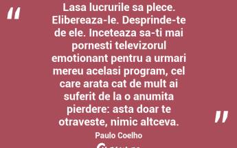 Lasa lucrurile sa plece. Elibereaza-le. Desprinde-te de ele. Inceteaza sa-ti mai pornesti televizorul emotionant pentru a urmari mereu acelasi program, cel care arata cat de mult ai suferit de la o anumita pierdere: asta doar te otraveste, nimic altceva. Paulo Coelho...