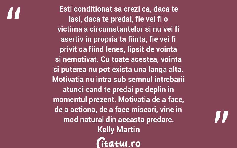 Esti conditionat sa crezi ca, daca te lasi, daca te predai, fie vei fi o victima a circumstantelor si nu vei fi asertiv in propria ta fiinta, fie vei fi privit ca fiind lenes, lipsit de vointa si nemotivat. Cu toate acestea, vointa si puterea nu pot exista una langa alta. Motivatia nu intra sub semnul intrebarii atunci cand te predai pe deplin in momentul prezent. Motivatia de a face, de a actiona, de a face miscari, vine in mod natural din aceasta predare. Kelly Martin