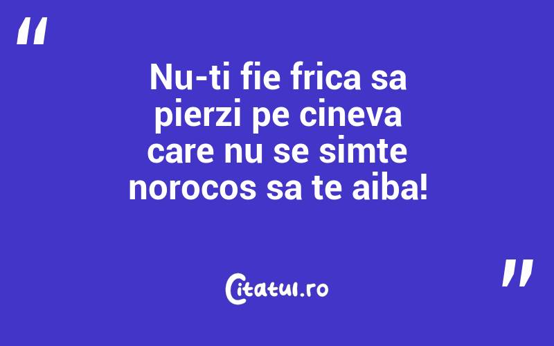 Nu-ti fie frica sa pierzi pe cineva care nu se simte norocos sa te aiba!
