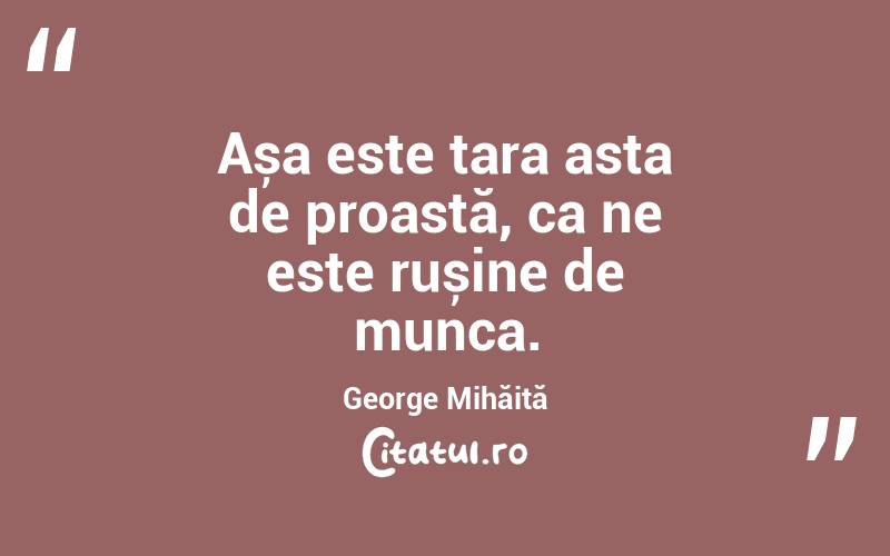Așa este țara asta de proastă, ca ne este rușine de munca. George Mihăiță
