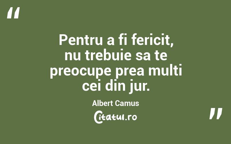 Pentru a fi fericit, nu trebuie sa te preocupe prea multi cei din jur. Albert Camus
