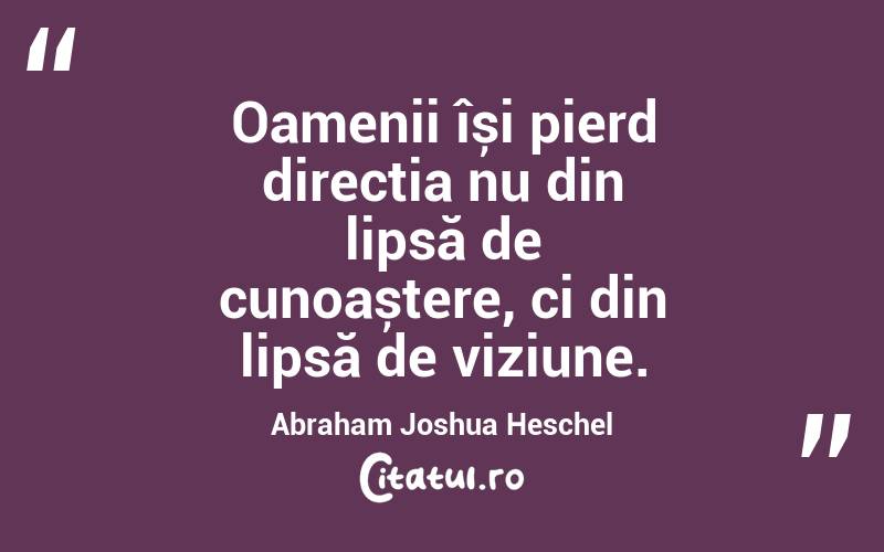 Oamenii își pierd direcția nu din lipsă de cunoaștere, ci din lipsă de viziune. Abraham Joshua Heschel
