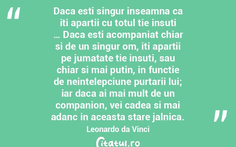 Daca esti singur inseamna ca iti apartii cu totul tie insuti … Daca esti acompaniat chiar si de un singur om, iti apartii pe jumatate tie insuti, sau chiar si mai putin, in functie de neintelepciune purtarii lui; iar daca ai mai mult de un companion, vei cadea si mai adanc in aceasta stare jalnica. Leonardo da Vinci