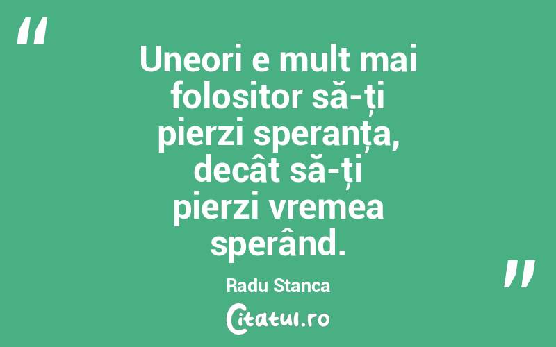Uneori e mult mai folositor să-ţi pierzi speranţa, decât să-ţi pierzi vremea sperând. Radu Stanca