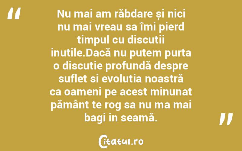 Nu mai am răbdare și nici nu mai vreau sa îmi pierd timpul cu discuții inutile.Dacă nu putem purta o discuție profundă despre suflet si evoluția noastră ca oameni pe acest minunat pământ te rog sa nu ma mai bagi in seamă.