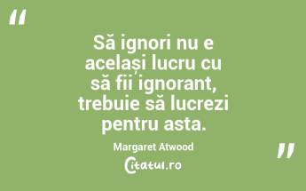 Să ignori nu e același lucru cu să fii ignorant, trebuie să lucrezi pentru asta. Margaret Atwood...