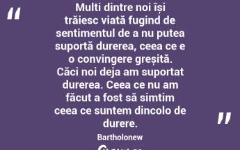 Mulți dintre noi își trăiesc viață fugind de sentimentul de a nu putea suportă durerea, ceea ce e o convingere greșită. Căci noi deja am suportat durerea. Ceea ce nu am făcut a fost să simțim ceea ce suntem dincolo de durere. Bartholonew...