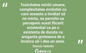 Toxicitatea mintii umane, complexitatea evolutiei cu care aceasta a învățat să ne minta, ne permite sa percepem acest flicarit existential ca pe o existenta de durata cu aroganta groteasca de a încerca să-i dea un sens. Stanciu Valentin...