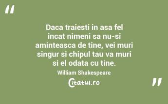 Daca traiesti in asa fel incat nimeni sa nu-si aminteasca de tine, vei muri singur si chipul tau va muri si el odata cu tine. William Shakespeare...