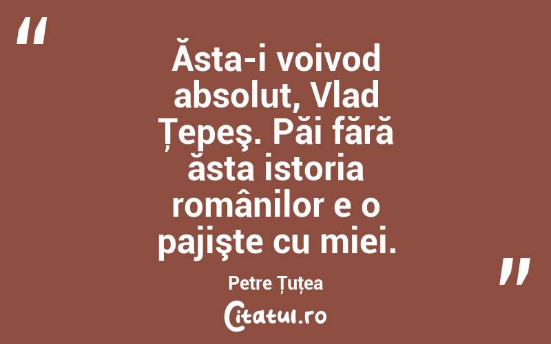 Ăsta-i voivod absolut, Vlad Ţepeş. Păi fără ăsta istoria românilor e o pajişte cu miei. Petre Ţuţea
