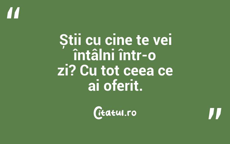 Știi cu cine te vei întâlni într-o zi? Cu tot ceea ce ai oferit.
